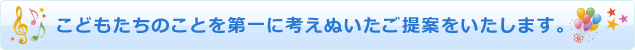 こどもたちのことを第一に考えぬいたご提案をいたします。